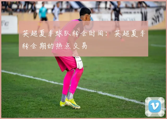 英超夏季球队转会时间:英超夏季转会期的热点交易