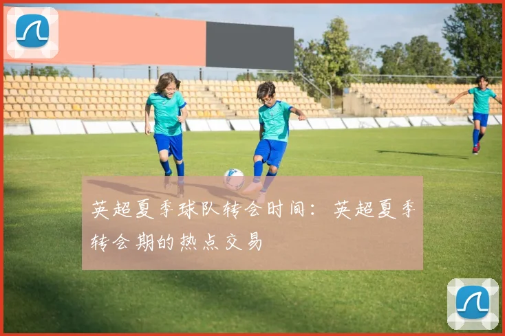英超夏季球队转会时间:英超夏季转会期的热点交易