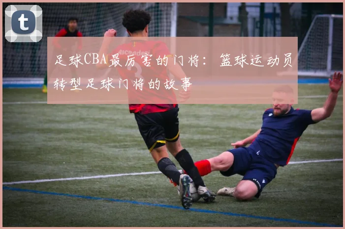 足球CBA最厉害的门将:篮球运动员转型足球门将的故事